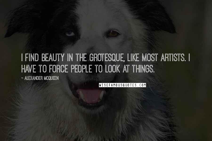 Alexander McQueen Quotes: I find beauty in the grotesque, like most artists. I have to force people to look at things.