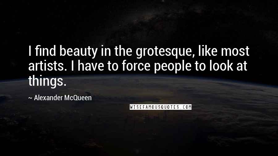 Alexander McQueen Quotes: I find beauty in the grotesque, like most artists. I have to force people to look at things.