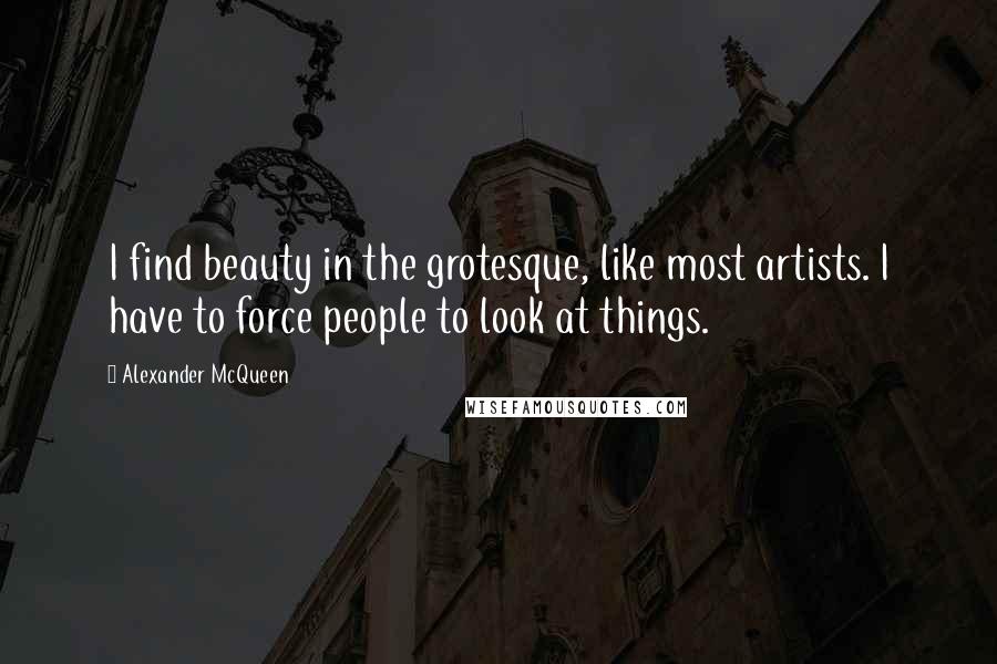 Alexander McQueen Quotes: I find beauty in the grotesque, like most artists. I have to force people to look at things.