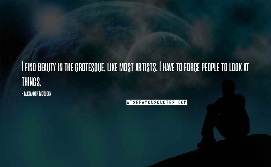 Alexander McQueen Quotes: I find beauty in the grotesque, like most artists. I have to force people to look at things.