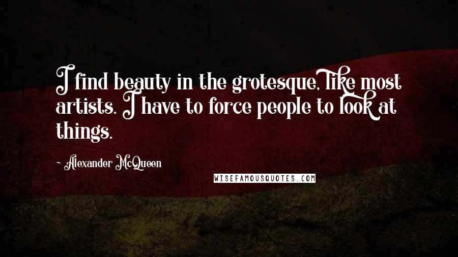 Alexander McQueen Quotes: I find beauty in the grotesque, like most artists. I have to force people to look at things.