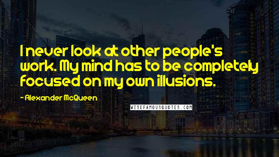 Alexander McQueen Quotes: I never look at other people's work. My mind has to be completely focused on my own illusions.