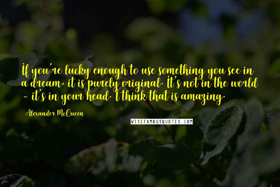 Alexander McQueen Quotes: If you're lucky enough to use something you see in a dream, it is purely original. It's not in the world - it's in your head. I think that is amazing.