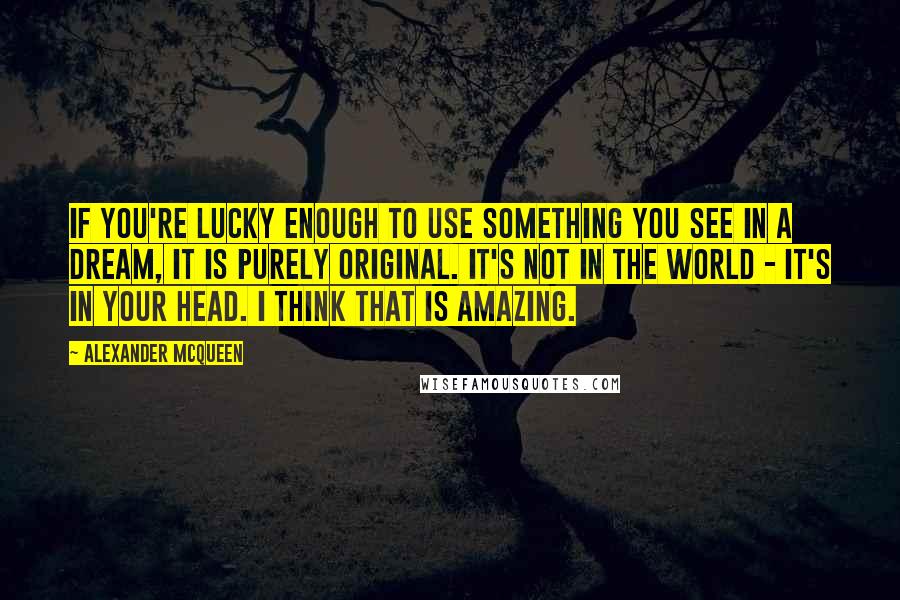 Alexander McQueen Quotes: If you're lucky enough to use something you see in a dream, it is purely original. It's not in the world - it's in your head. I think that is amazing.