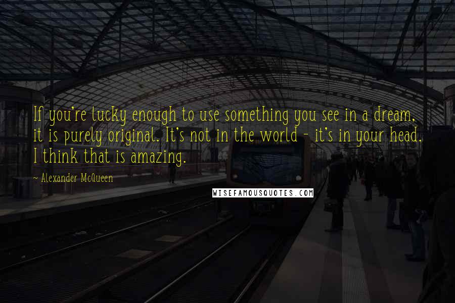 Alexander McQueen Quotes: If you're lucky enough to use something you see in a dream, it is purely original. It's not in the world - it's in your head. I think that is amazing.