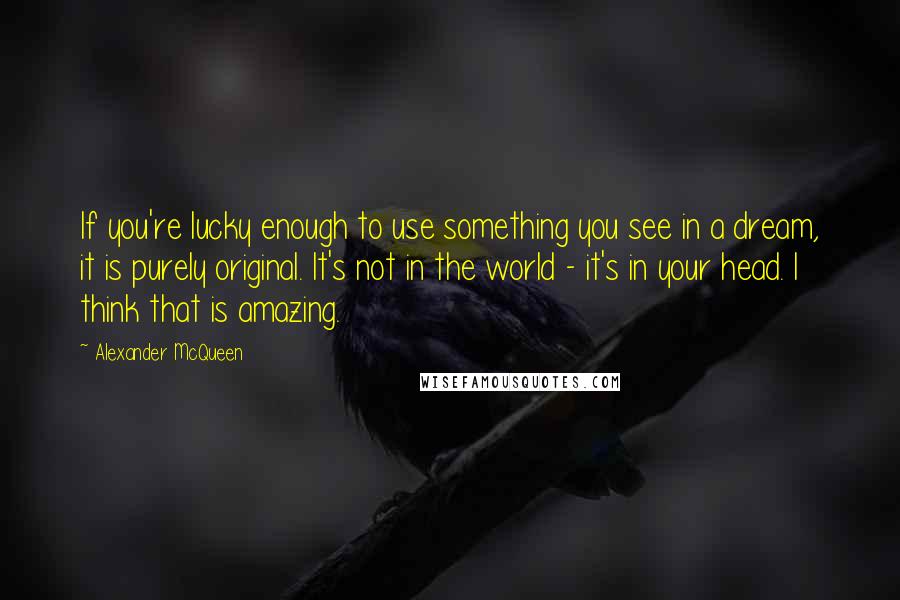 Alexander McQueen Quotes: If you're lucky enough to use something you see in a dream, it is purely original. It's not in the world - it's in your head. I think that is amazing.