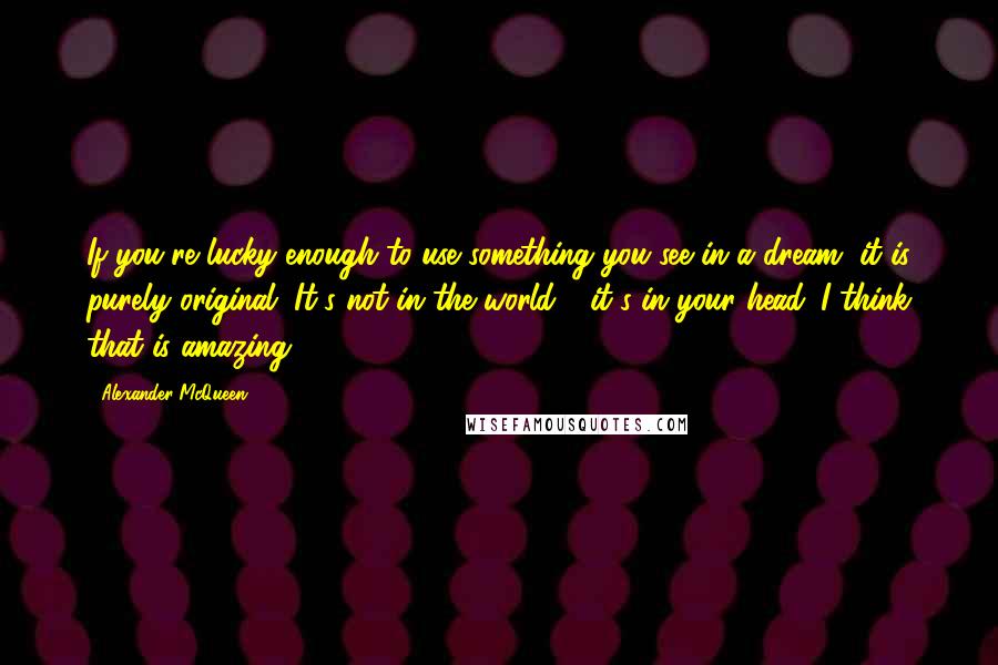 Alexander McQueen Quotes: If you're lucky enough to use something you see in a dream, it is purely original. It's not in the world - it's in your head. I think that is amazing.