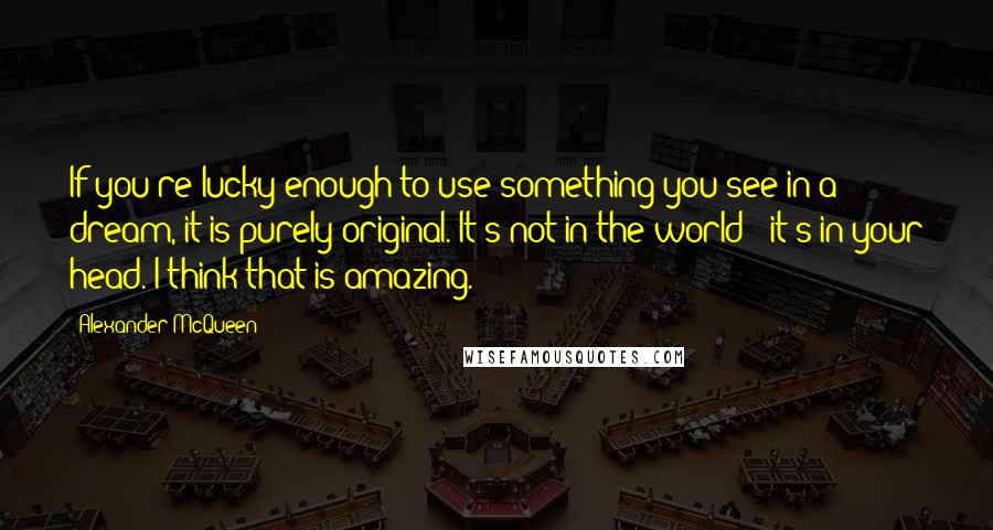 Alexander McQueen Quotes: If you're lucky enough to use something you see in a dream, it is purely original. It's not in the world - it's in your head. I think that is amazing.