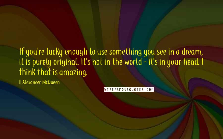 Alexander McQueen Quotes: If you're lucky enough to use something you see in a dream, it is purely original. It's not in the world - it's in your head. I think that is amazing.