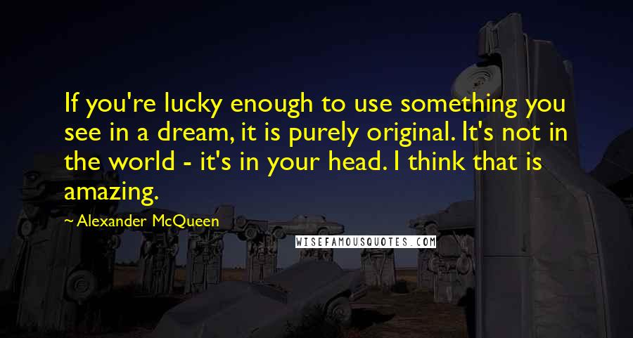 Alexander McQueen Quotes: If you're lucky enough to use something you see in a dream, it is purely original. It's not in the world - it's in your head. I think that is amazing.