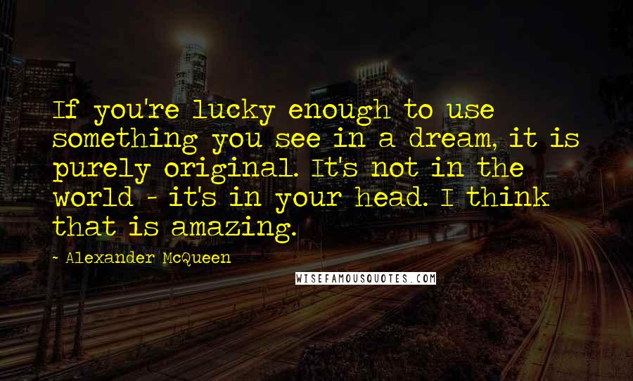 Alexander McQueen Quotes: If you're lucky enough to use something you see in a dream, it is purely original. It's not in the world - it's in your head. I think that is amazing.