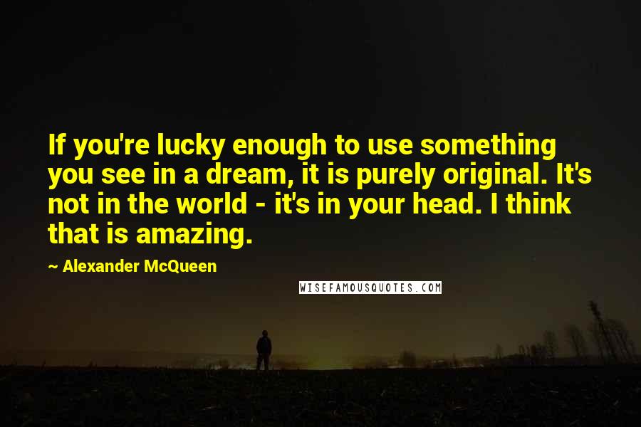 Alexander McQueen Quotes: If you're lucky enough to use something you see in a dream, it is purely original. It's not in the world - it's in your head. I think that is amazing.