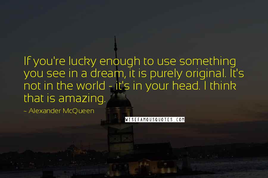 Alexander McQueen Quotes: If you're lucky enough to use something you see in a dream, it is purely original. It's not in the world - it's in your head. I think that is amazing.