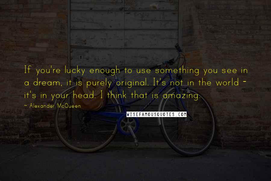 Alexander McQueen Quotes: If you're lucky enough to use something you see in a dream, it is purely original. It's not in the world - it's in your head. I think that is amazing.