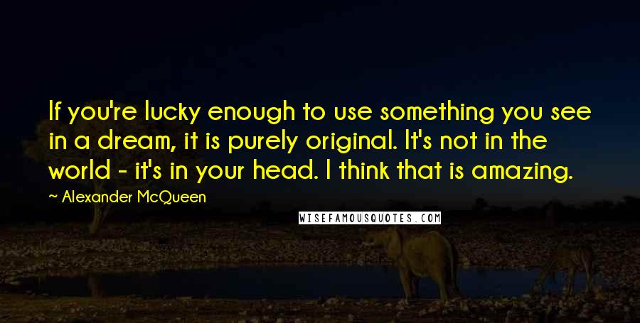 Alexander McQueen Quotes: If you're lucky enough to use something you see in a dream, it is purely original. It's not in the world - it's in your head. I think that is amazing.