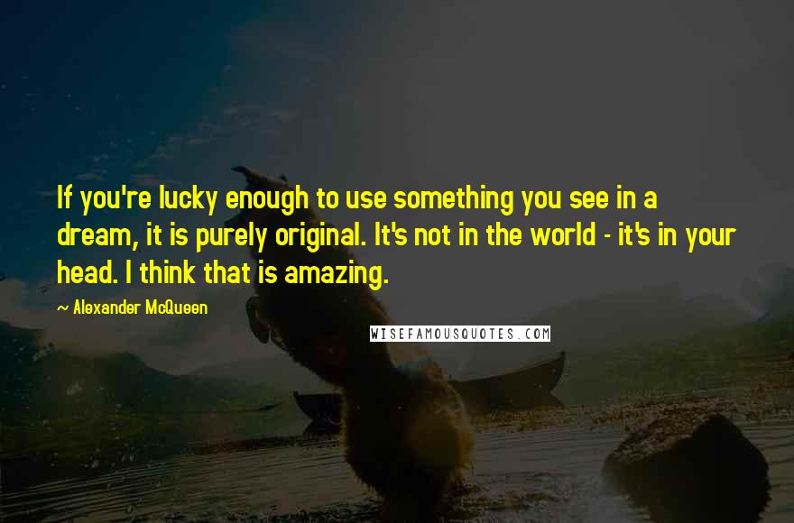 Alexander McQueen Quotes: If you're lucky enough to use something you see in a dream, it is purely original. It's not in the world - it's in your head. I think that is amazing.