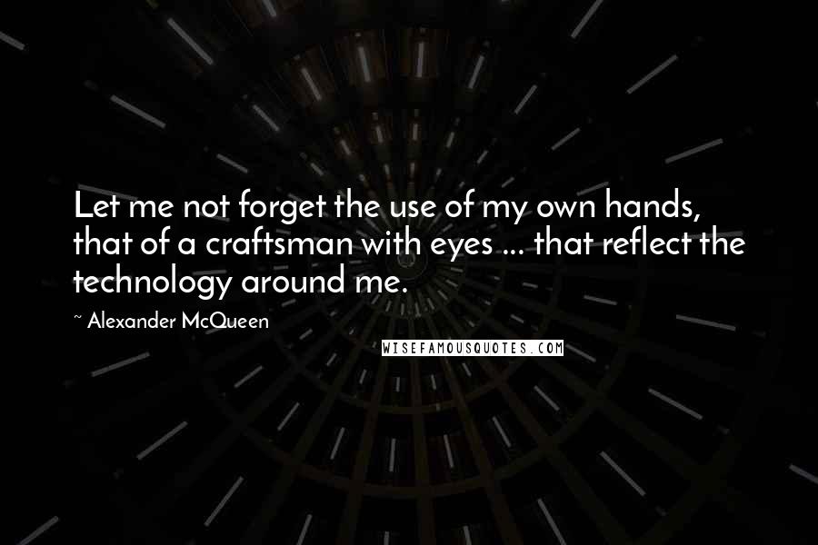 Alexander McQueen Quotes: Let me not forget the use of my own hands, that of a craftsman with eyes ... that reflect the technology around me.