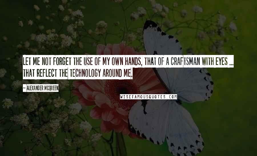 Alexander McQueen Quotes: Let me not forget the use of my own hands, that of a craftsman with eyes ... that reflect the technology around me.