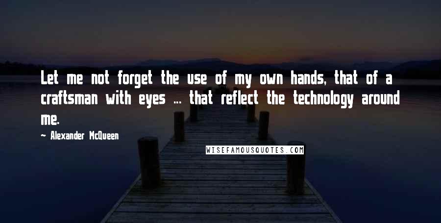 Alexander McQueen Quotes: Let me not forget the use of my own hands, that of a craftsman with eyes ... that reflect the technology around me.