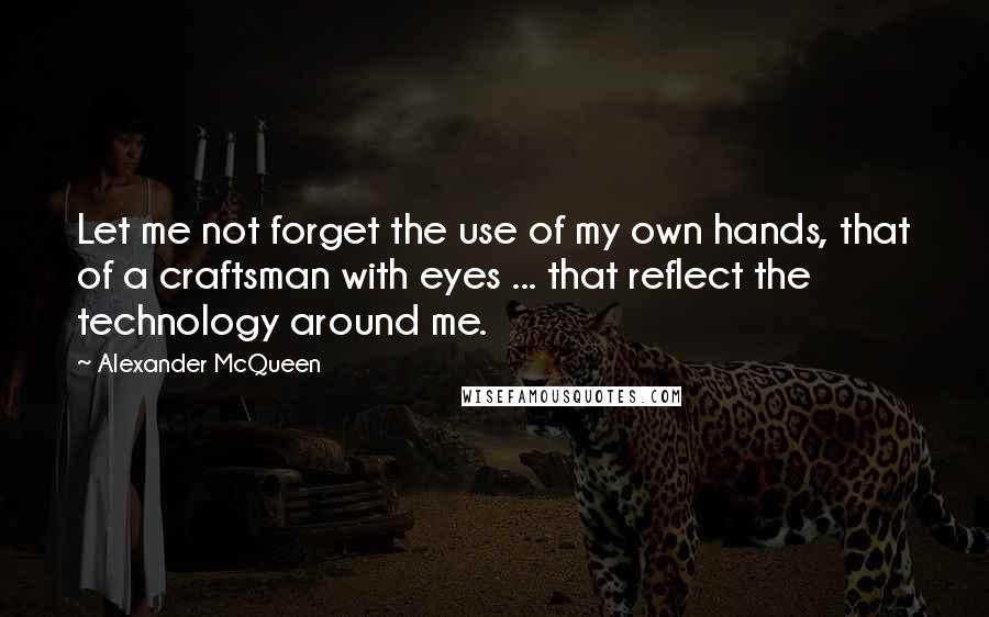 Alexander McQueen Quotes: Let me not forget the use of my own hands, that of a craftsman with eyes ... that reflect the technology around me.