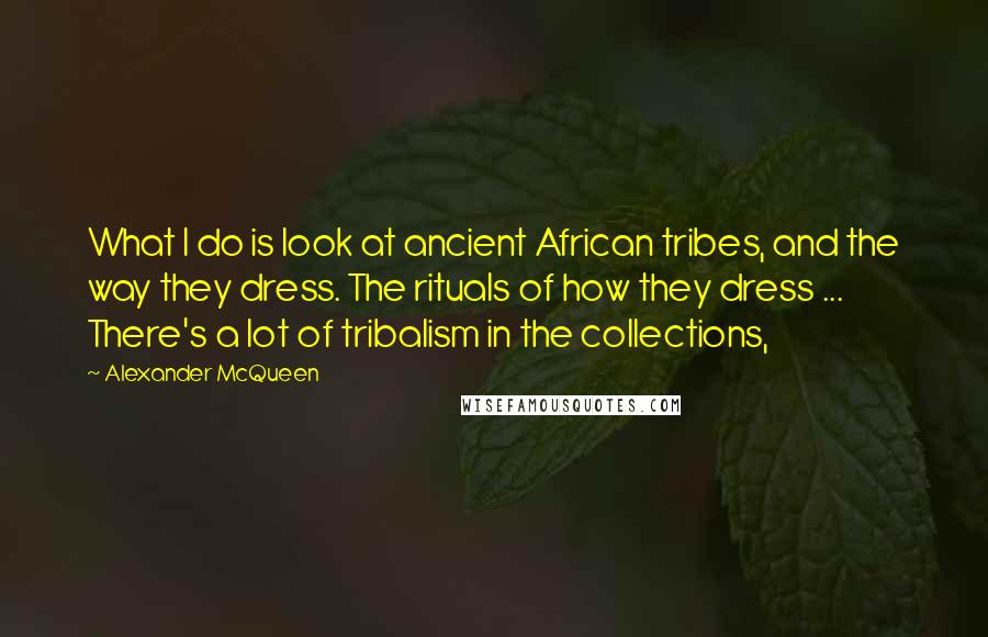 Alexander McQueen Quotes: What I do is look at ancient African tribes, and the way they dress. The rituals of how they dress ... There's a lot of tribalism in the collections,