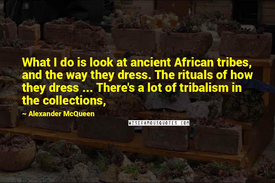 Alexander McQueen Quotes: What I do is look at ancient African tribes, and the way they dress. The rituals of how they dress ... There's a lot of tribalism in the collections,