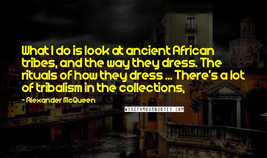 Alexander McQueen Quotes: What I do is look at ancient African tribes, and the way they dress. The rituals of how they dress ... There's a lot of tribalism in the collections,