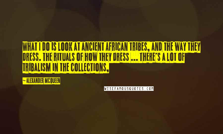 Alexander McQueen Quotes: What I do is look at ancient African tribes, and the way they dress. The rituals of how they dress ... There's a lot of tribalism in the collections,