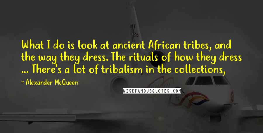 Alexander McQueen Quotes: What I do is look at ancient African tribes, and the way they dress. The rituals of how they dress ... There's a lot of tribalism in the collections,