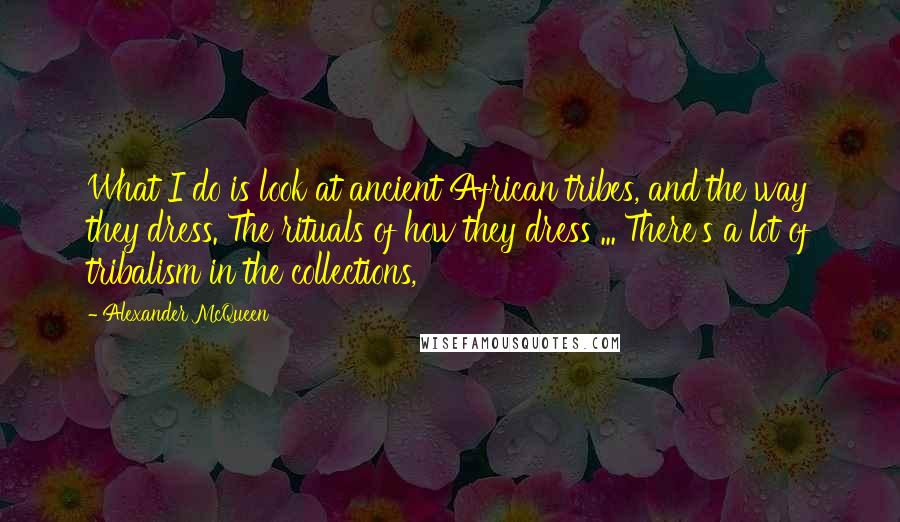 Alexander McQueen Quotes: What I do is look at ancient African tribes, and the way they dress. The rituals of how they dress ... There's a lot of tribalism in the collections,