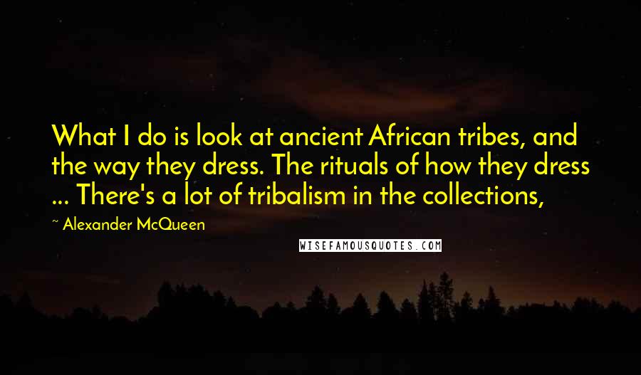 Alexander McQueen Quotes: What I do is look at ancient African tribes, and the way they dress. The rituals of how they dress ... There's a lot of tribalism in the collections,