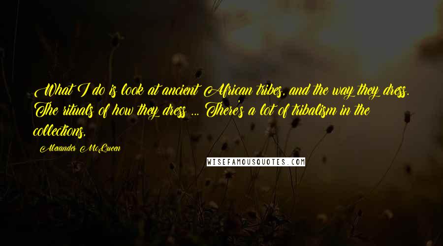 Alexander McQueen Quotes: What I do is look at ancient African tribes, and the way they dress. The rituals of how they dress ... There's a lot of tribalism in the collections,