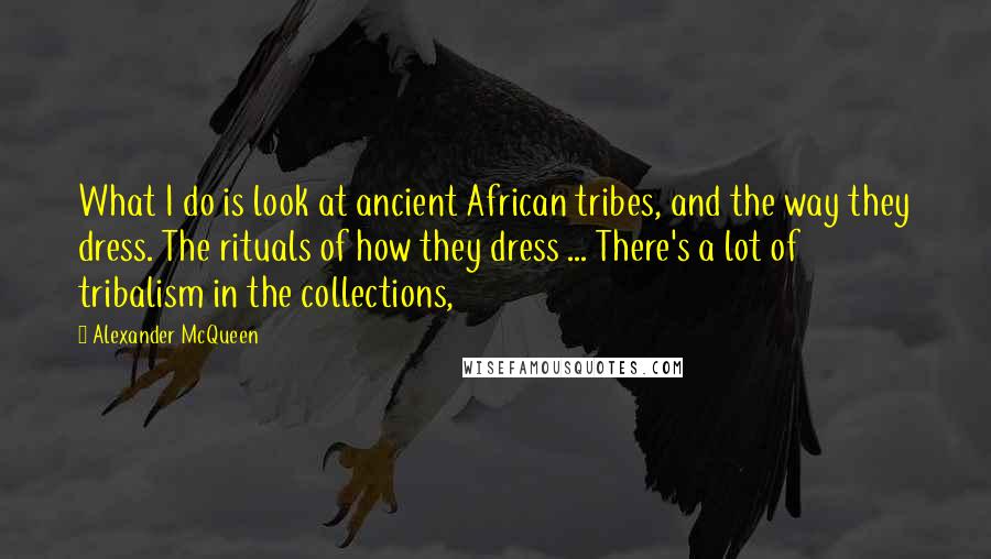 Alexander McQueen Quotes: What I do is look at ancient African tribes, and the way they dress. The rituals of how they dress ... There's a lot of tribalism in the collections,