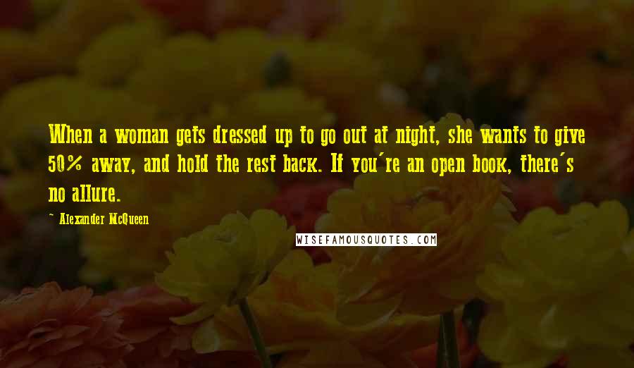 Alexander McQueen Quotes: When a woman gets dressed up to go out at night, she wants to give 50% away, and hold the rest back. If you're an open book, there's no allure.