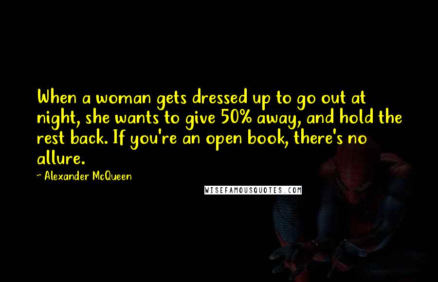 Alexander McQueen Quotes: When a woman gets dressed up to go out at night, she wants to give 50% away, and hold the rest back. If you're an open book, there's no allure.
