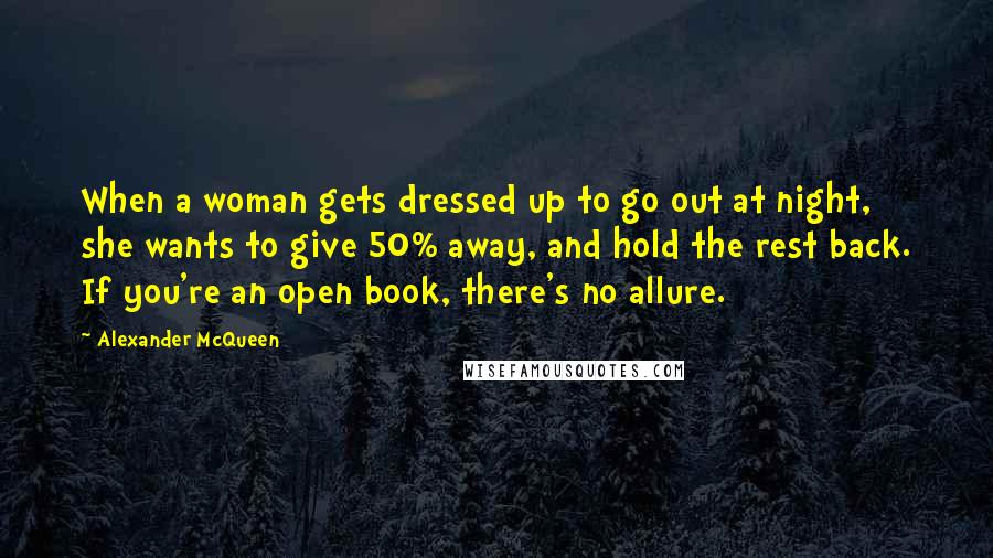 Alexander McQueen Quotes: When a woman gets dressed up to go out at night, she wants to give 50% away, and hold the rest back. If you're an open book, there's no allure.
