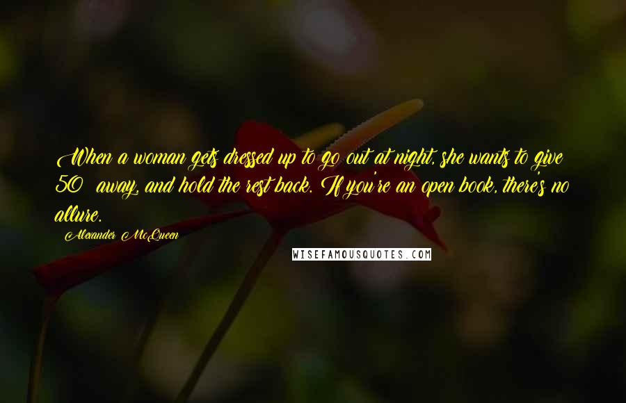 Alexander McQueen Quotes: When a woman gets dressed up to go out at night, she wants to give 50% away, and hold the rest back. If you're an open book, there's no allure.