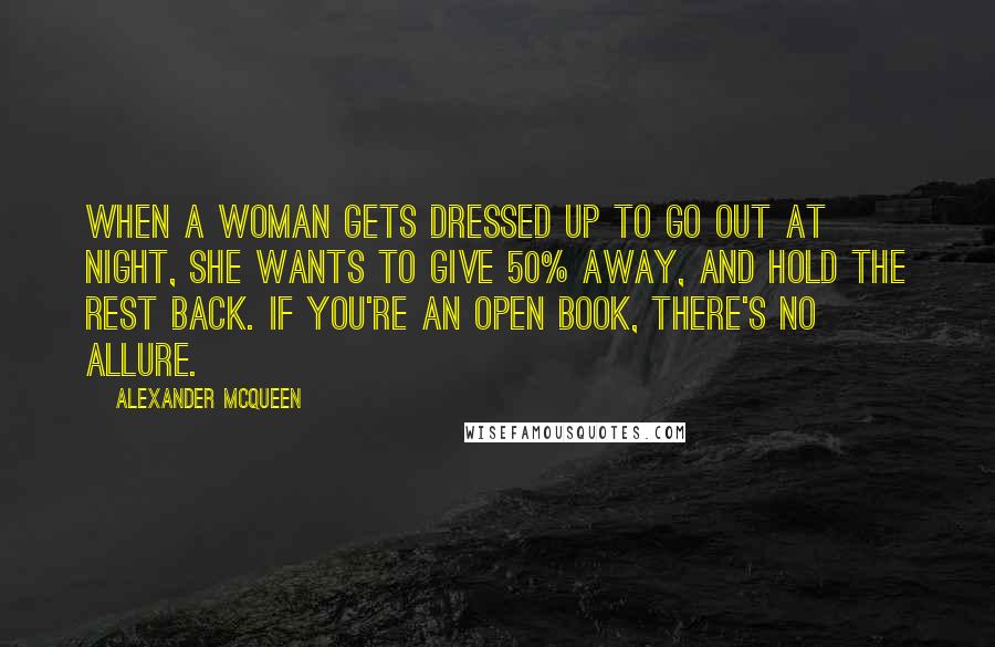 Alexander McQueen Quotes: When a woman gets dressed up to go out at night, she wants to give 50% away, and hold the rest back. If you're an open book, there's no allure.