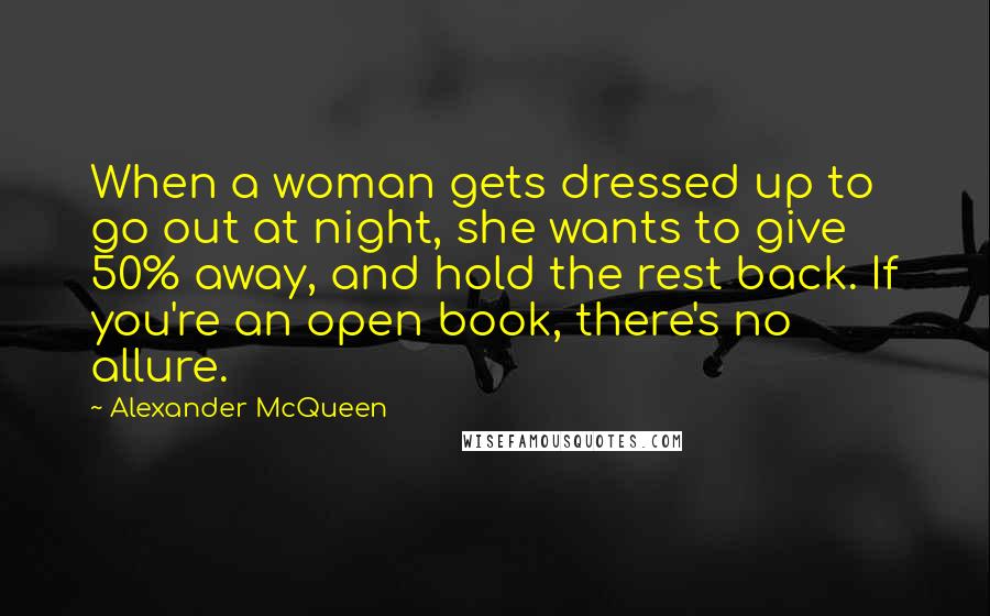 Alexander McQueen Quotes: When a woman gets dressed up to go out at night, she wants to give 50% away, and hold the rest back. If you're an open book, there's no allure.