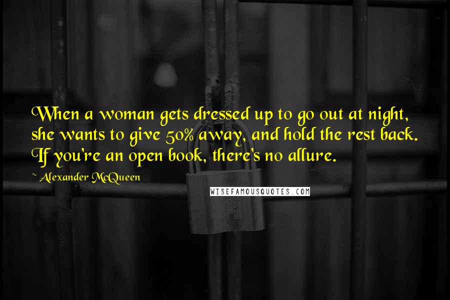 Alexander McQueen Quotes: When a woman gets dressed up to go out at night, she wants to give 50% away, and hold the rest back. If you're an open book, there's no allure.