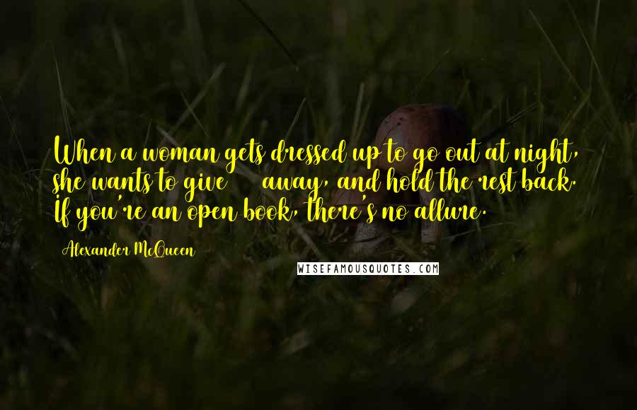 Alexander McQueen Quotes: When a woman gets dressed up to go out at night, she wants to give 50% away, and hold the rest back. If you're an open book, there's no allure.