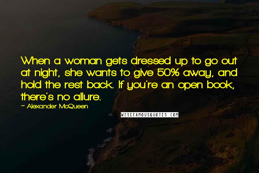 Alexander McQueen Quotes: When a woman gets dressed up to go out at night, she wants to give 50% away, and hold the rest back. If you're an open book, there's no allure.