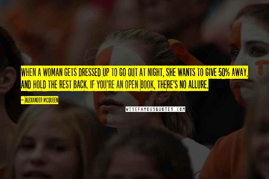Alexander McQueen Quotes: When a woman gets dressed up to go out at night, she wants to give 50% away, and hold the rest back. If you're an open book, there's no allure.