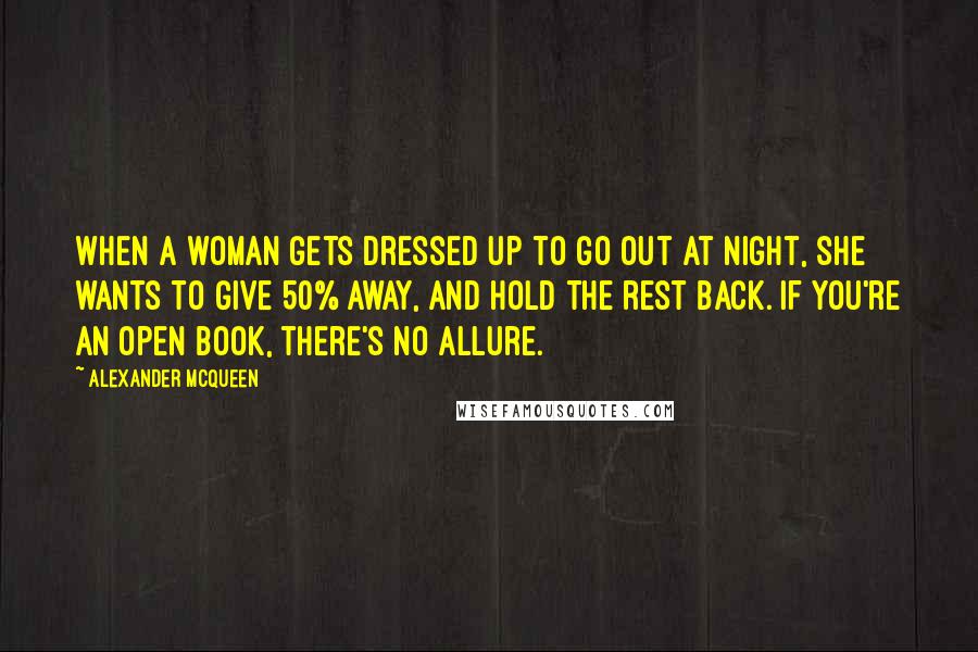 Alexander McQueen Quotes: When a woman gets dressed up to go out at night, she wants to give 50% away, and hold the rest back. If you're an open book, there's no allure.