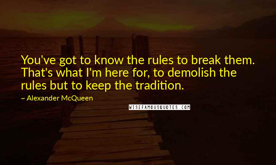 Alexander McQueen Quotes: You've got to know the rules to break them. That's what I'm here for, to demolish the rules but to keep the tradition.