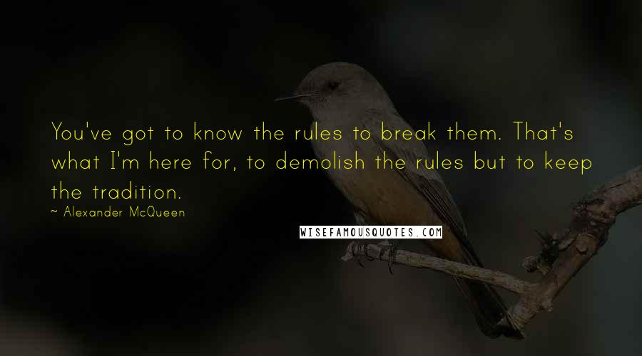 Alexander McQueen Quotes: You've got to know the rules to break them. That's what I'm here for, to demolish the rules but to keep the tradition.