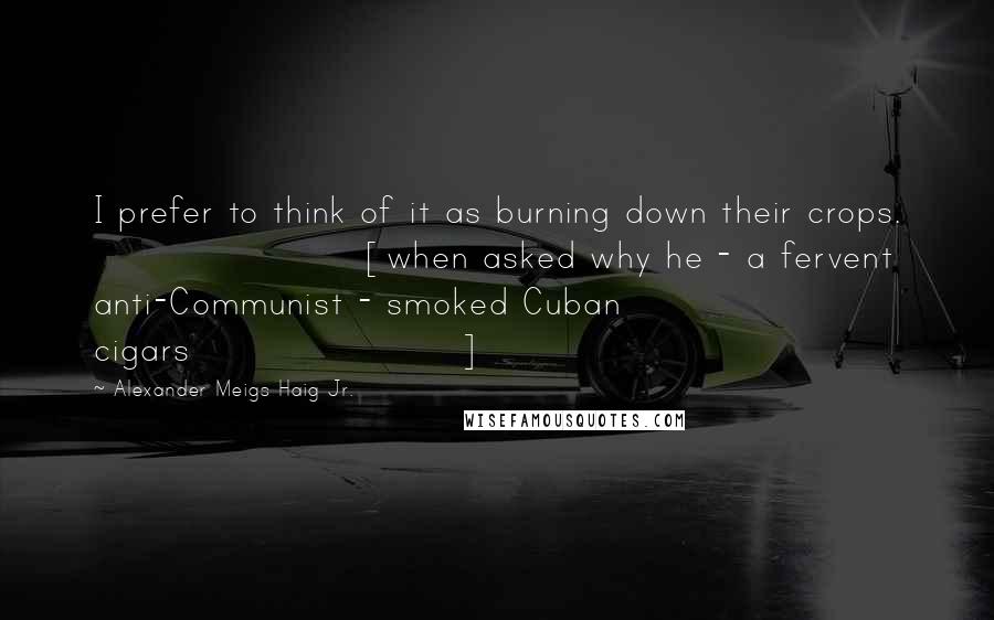 Alexander Meigs Haig Jr. Quotes: I prefer to think of it as burning down their crops. [when asked why he - a fervent anti-Communist - smoked Cuban cigars]