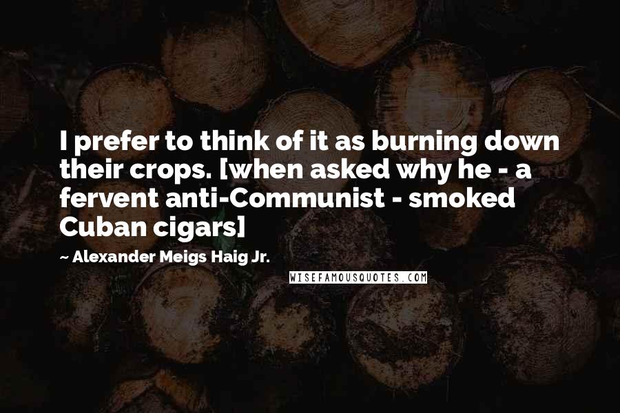 Alexander Meigs Haig Jr. Quotes: I prefer to think of it as burning down their crops. [when asked why he - a fervent anti-Communist - smoked Cuban cigars]