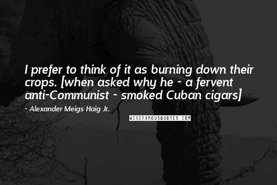 Alexander Meigs Haig Jr. Quotes: I prefer to think of it as burning down their crops. [when asked why he - a fervent anti-Communist - smoked Cuban cigars]
