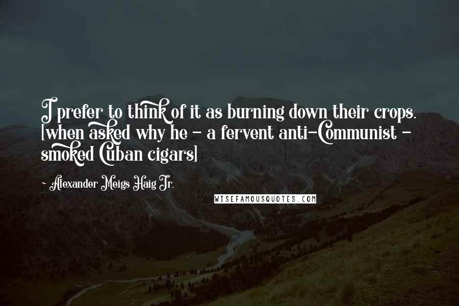 Alexander Meigs Haig Jr. Quotes: I prefer to think of it as burning down their crops. [when asked why he - a fervent anti-Communist - smoked Cuban cigars]